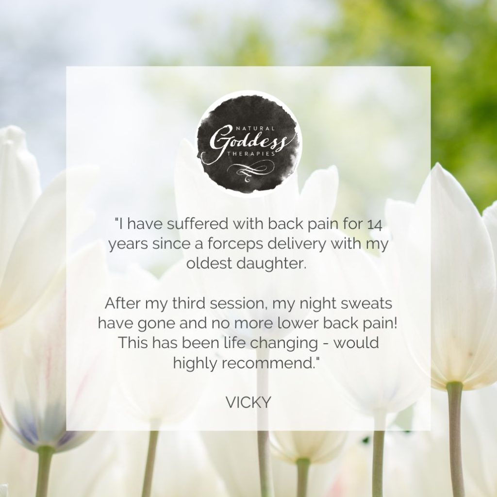 Review: ""I have suffered with back pain for 14 years since a forceps delivery with my oldest daughter. After my third session, my night sweats have gone and no more lower back pain! This has been life changing - would highly recommend. VICKY"