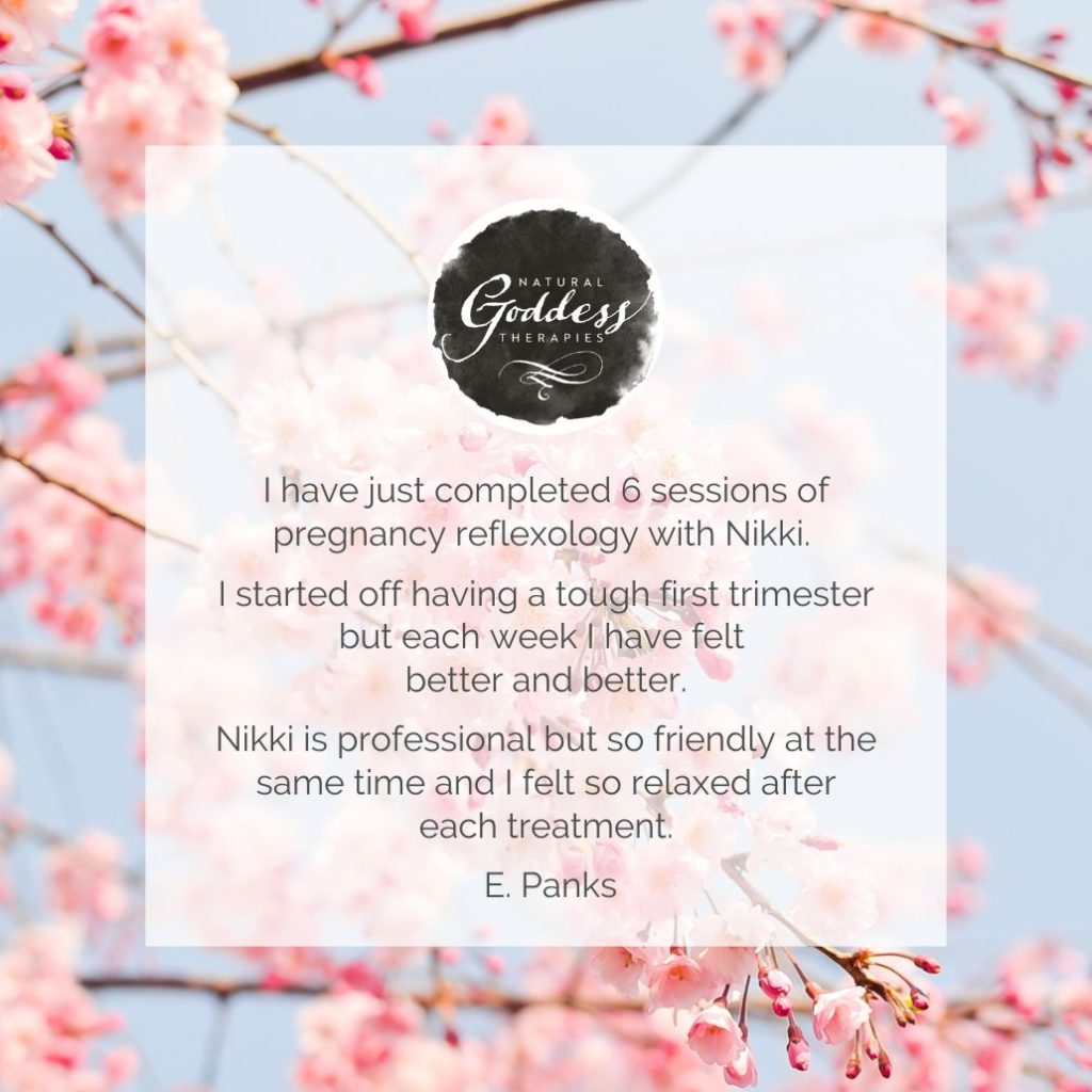 REVIEW: "I have just competed 6 sessions of pregnancy refexology with Nikki. I started off having a tough trimester, but each week I have felt better and better. Nikki is professional, but so friendly at the same time and I felt so relaxed after each treatment. E. Panks."