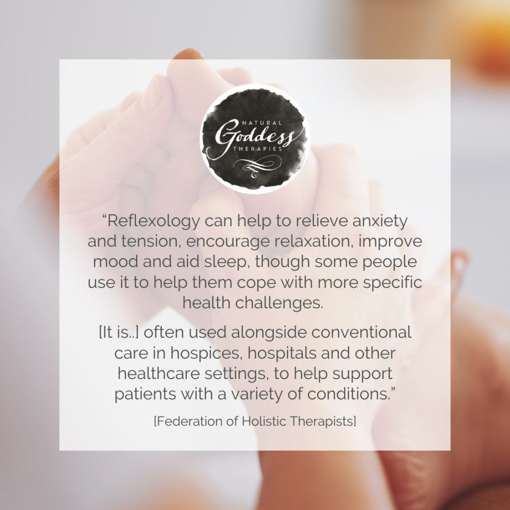 Quote: "“Reflexology can help to relieve anxiety and tension, encourage relaxation, improve mood and aid sleep, though some people use it to help them cope with more specific health challenges. [It is..] often used alongside conventional care in hospices, hospitals and other healthcare settings, to help support patients with a variety of conditions.” [Federation of Holistic Therapists]"