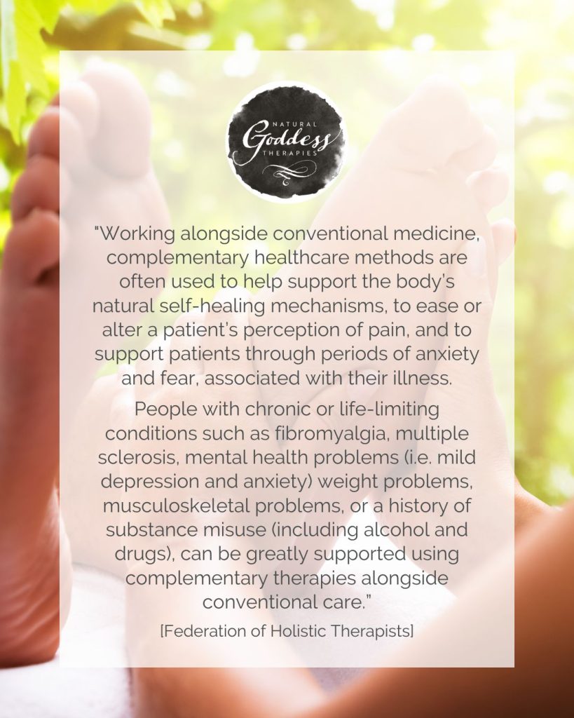Quote: "Working alongside conventional medicine, complementary healthcare methods are often used to help support the body’s natural self-healing mechanisms, to ease or alter a patient’s perception of pain, and to support patients through periods of anxiety and fear, associated with their illness.
 
People with chronic or life-limiting conditions such as fibromyalgia, multiple sclerosis, mental health problems (i.e. mild depression and anxiety) weight problems, musculoskeletal problems, or a history of substance misuse (including alcohol and drugs), can be greatly supported using complementary therapies alongside conventional care.”  [Federation of Holistic Therapists]